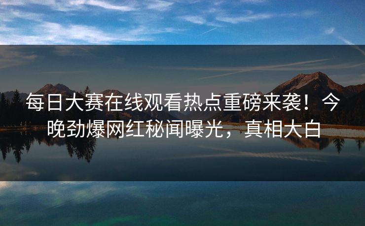 每日大赛在线观看热点重磅来袭！今晚劲爆网红秘闻曝光，真相大白