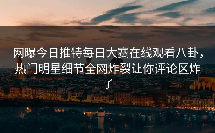 网曝今日推特每日大赛在线观看八卦，热门明星细节全网炸裂让你评论区炸了