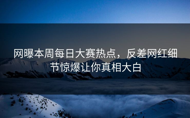 网曝本周每日大赛热点，反差网红细节惊爆让你真相大白