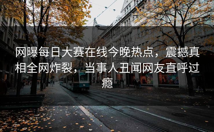 网曝每日大赛在线今晚热点，震撼真相全网炸裂，当事人丑闻网友直呼过瘾