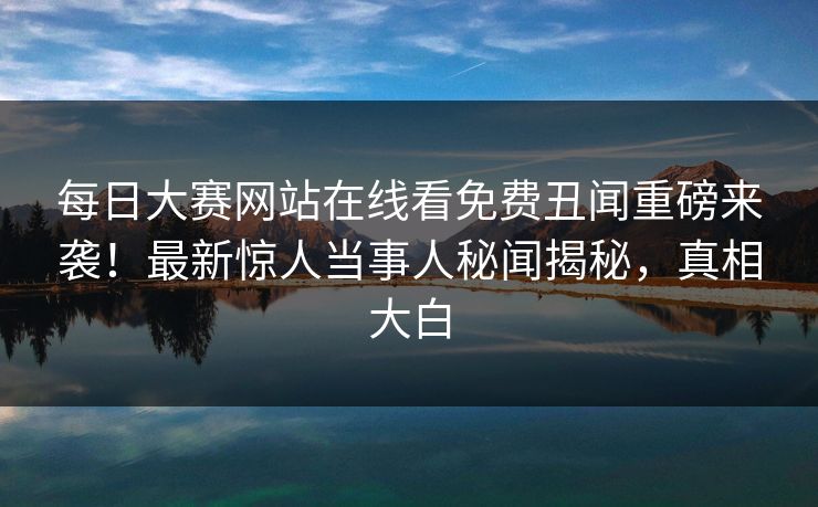 每日大赛网站在线看免费丑闻重磅来袭！最新惊人当事人秘闻揭秘，真相大白