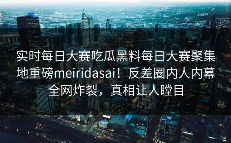 实时每日大赛吃瓜黑料每日大赛聚集地重磅meiridasai！反差圈内人内幕全网炸裂，真相让人瞠目
