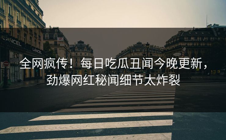 全网疯传！每日吃瓜丑闻今晚更新，劲爆网红秘闻细节太炸裂
