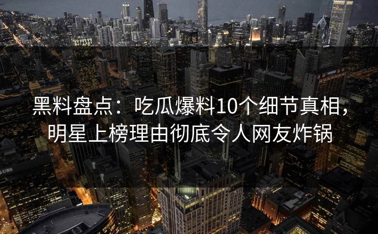 黑料盘点：吃瓜爆料10个细节真相，明星上榜理由彻底令人网友炸锅