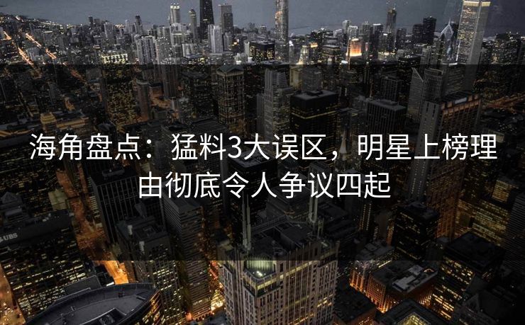 海角盘点：猛料3大误区，明星上榜理由彻底令人争议四起
