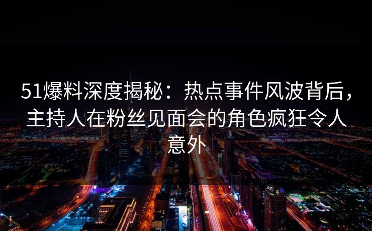 51爆料深度揭秘：热点事件风波背后，主持人在粉丝见面会的角色疯狂令人意外