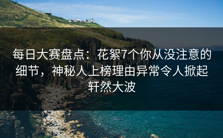 每日大赛盘点：花絮7个你从没注意的细节，神秘人上榜理由异常令人掀起轩然大波