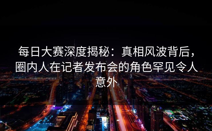 每日大赛深度揭秘：真相风波背后，圈内人在记者发布会的角色罕见令人意外