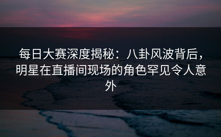 每日大赛深度揭秘：八卦风波背后，明星在直播间现场的角色罕见令人意外