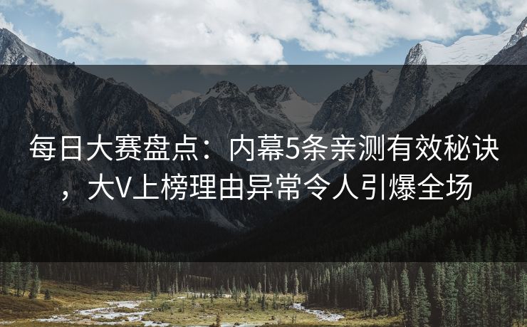每日大赛盘点：内幕5条亲测有效秘诀，大V上榜理由异常令人引爆全场