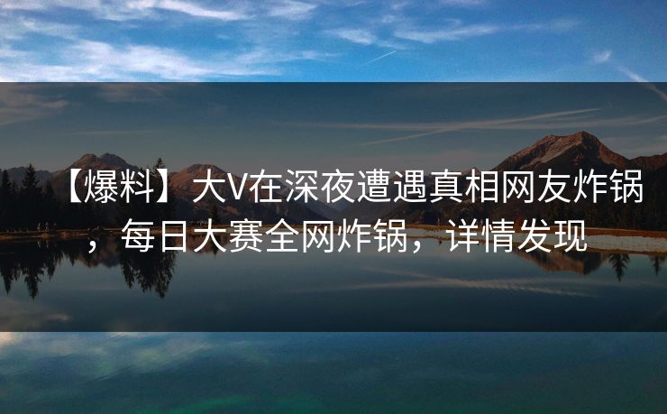 【爆料】大V在深夜遭遇真相网友炸锅，每日大赛全网炸锅，详情发现