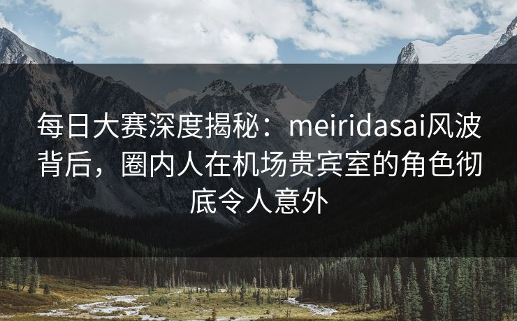 每日大赛深度揭秘:meiridasai风波背后,圈内人在机场贵宾室的角色彻底令人意外
