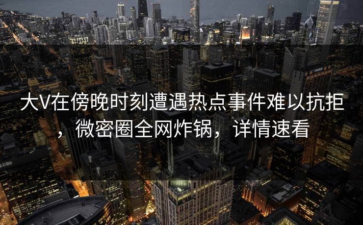 大V在傍晚时刻遭遇热点事件难以抗拒，微密圈全网炸锅，详情速看