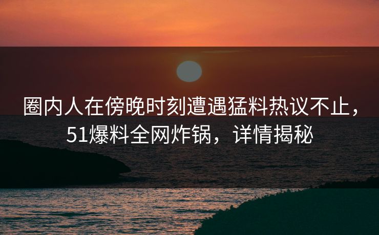 圈内人在傍晚时刻遭遇猛料热议不止，51爆料全网炸锅，详情揭秘