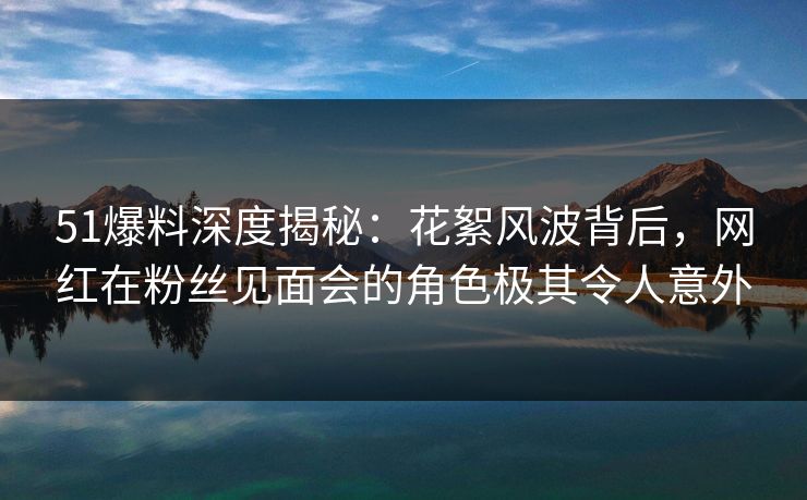 51爆料深度揭秘：花絮风波背后，网红在粉丝见面会的角色极其令人意外