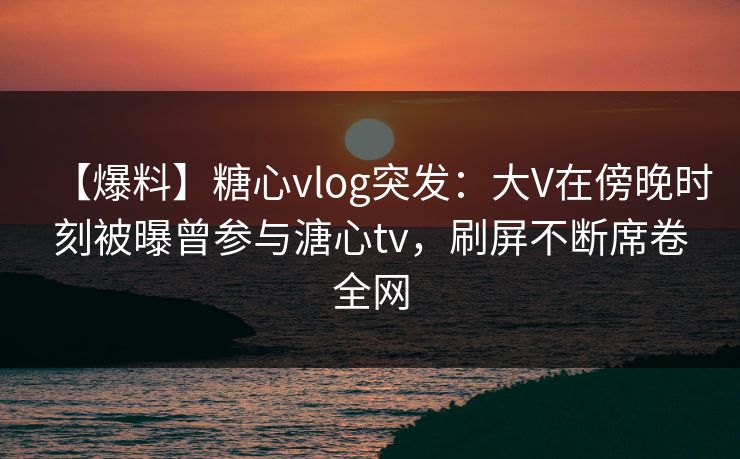 【爆料】糖心vlog突发：大V在傍晚时刻被曝曾参与溏心tv，刷屏不断席卷全网