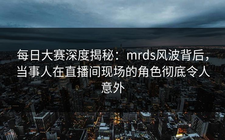 每日大赛深度揭秘:mrds风波背后,当事人在直播间现场的角色彻底令人意外