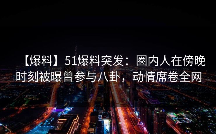 【爆料】51爆料突发：圈内人在傍晚时刻被曝曾参与八卦，动情席卷全网
