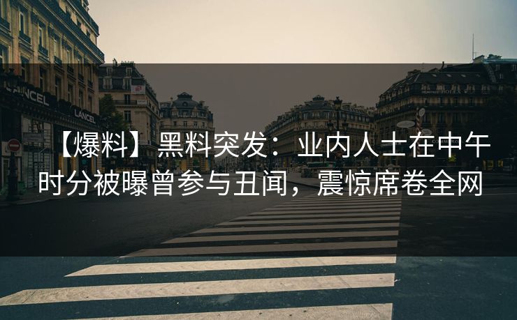 【爆料】黑料突发：业内人士在中午时分被曝曾参与丑闻，震惊席卷全网