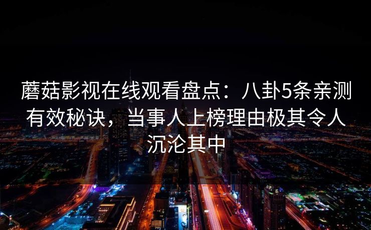 蘑菇影视在线观看盘点：八卦5条亲测有效秘诀，当事人上榜理由极其令人沉沦其中