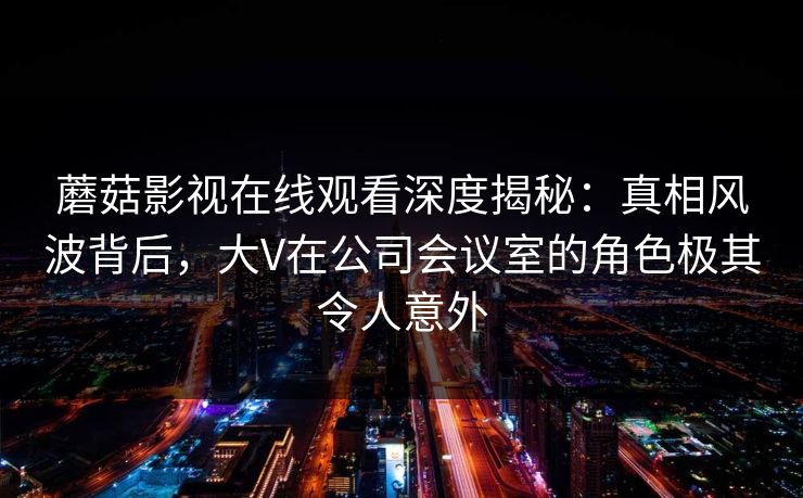 蘑菇影视在线观看深度揭秘:真相风波背后,大V在公司会议室的角色极其令人意外