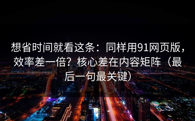 想省时间就看这条：同样用91网页版，效率差一倍？核心差在内容矩阵（最后一句最关键）