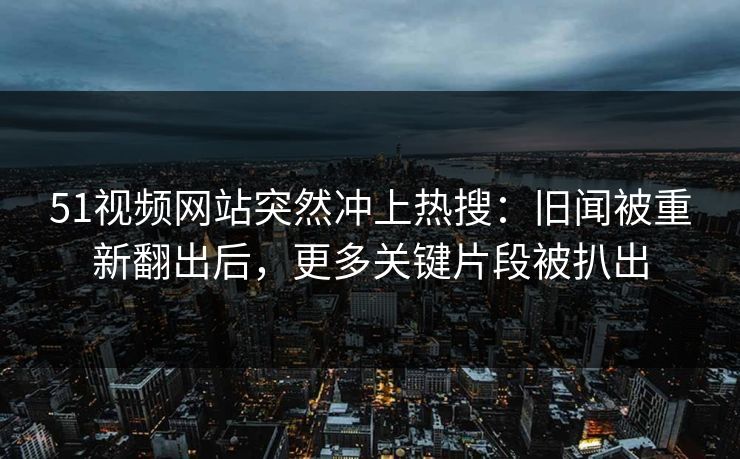 51视频网站突然冲上热搜：旧闻被重新翻出后，更多关键片段被扒出