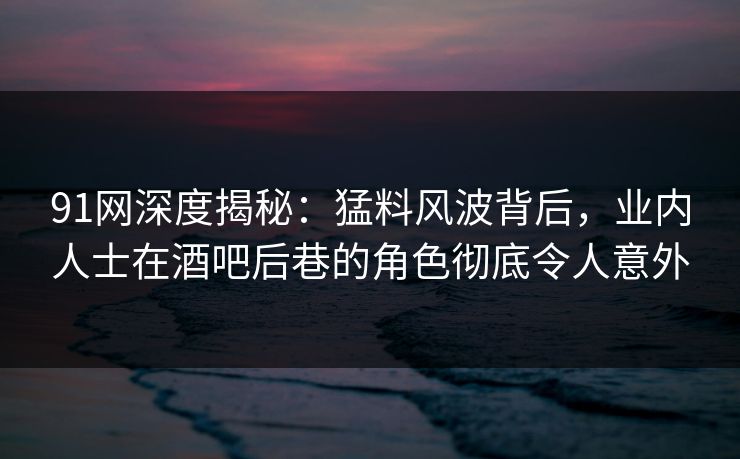 91网深度揭秘：猛料风波背后，业内人士在酒吧后巷的角色彻底令人意外